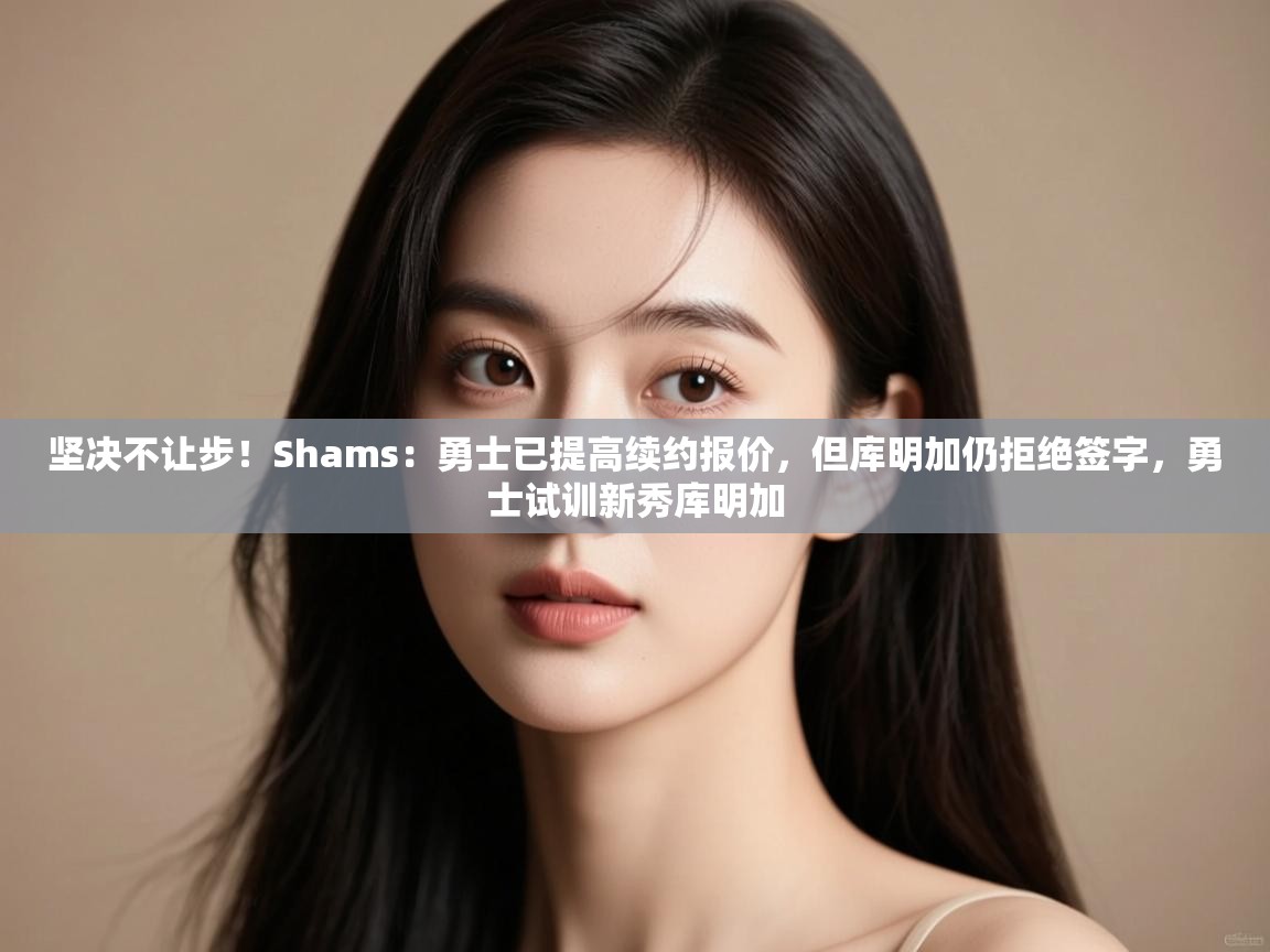 坚决不让步!Shams:勇士已提高续约报价,但库明加仍拒绝签字,勇士试训新秀库明加 第1张