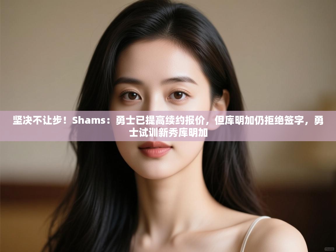 坚决不让步!Shams:勇士已提高续约报价,但库明加仍拒绝签字,勇士试训新秀库明加 第2张